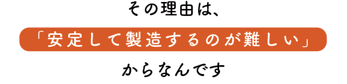 その理由は安定して製造するのが難しいからなんです