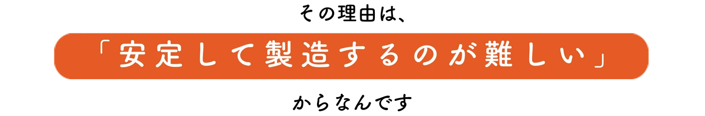 その理由は安定して製造するのが難しいからなんです